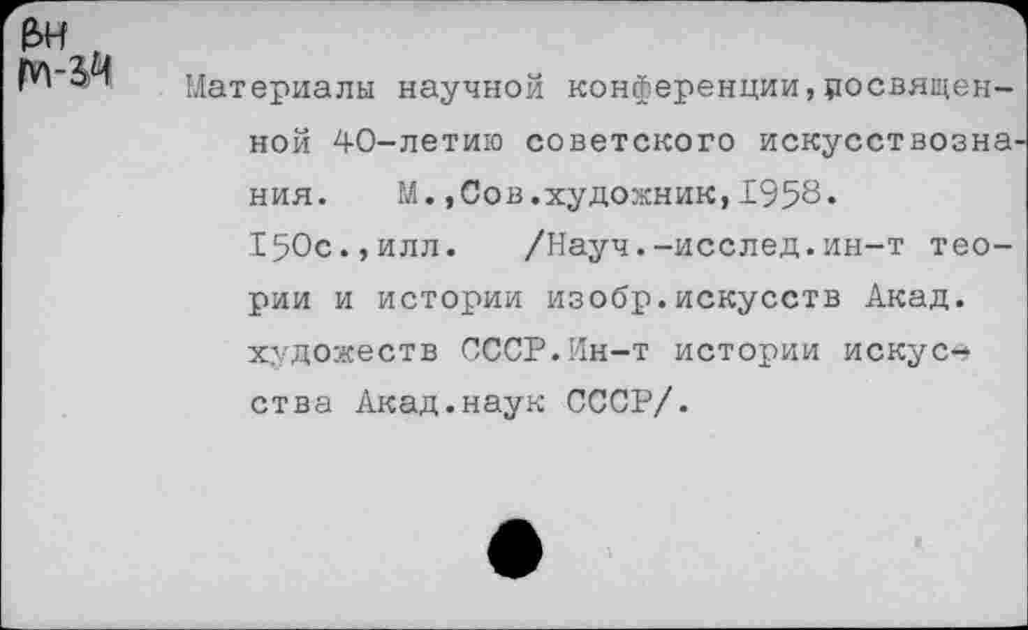 ﻿е>н , ПЛ-ЗЧ
Материалы научной конференции,цосвящен-ной 40-летию советского искусствозна. ния. М.,Сов.художник,1958.
150с.,илл. /Науч.-исслед.ин-т теории и истории изобр.искусств Акад, художеств СССР.Ин-т истории искусства Акад.наук СССР/.